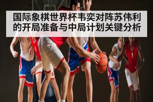 国际象棋世界杯韦奕对阵苏伟利的开局准备与中局计划关键分析