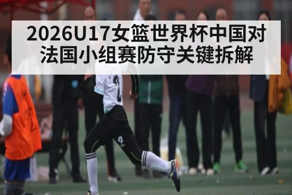 2026U17女篮世界杯中国对法国小组赛防守关键拆解