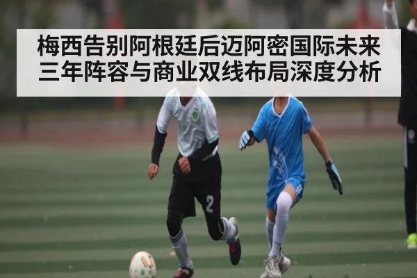 梅西告别阿根廷后迈阿密国际未来三年阵容与商业双线布局深度分析