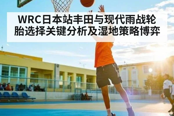 WRC日本站丰田与现代雨战轮胎选择关键分析及湿地策略博弈