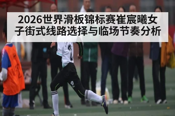 2026世界滑板锦标赛崔宸曦女子街式线路选择与临场节奏分析